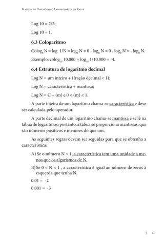 91
Manual de Diagnóstico Laboratorial da Raiva
Log 10 = 2/2;
Log 10 = 1.
6.3 Cologaritmo
Cologb
N = log 1/N = logB
N = 0 - logB
N = 0 - logB
N = - logB
N.
Exemplo: colog10
10.000 = log10
1/10.000 = -4.
6.4 Estrutura de logaritmo decimal
Log N = um inteiro + (fração decimal  1);
Log N = característica + mantissa;
Log N = C + (m) e 0  (m)  1.
A parte inteira de um logaritmo chama-se característica e deve
ser calculada pelo operador.
A parte decimal de um logaritmo chama-se mantissa e se lê na
tábua de logaritmos; portanto, a tábua só proporciona mantissas, que
são números positivos e menores do que um.
As seguintes regras devem ser seguidas para que se obtenha a
característica:
A)	Se o número N  1, a característica tem uma unidade a me-
nos que os algarismos de N.
B)	Se 0  N  1 , a característica é igual ao número de zeros à
esquerda que tenha N.
0,01 = -2
0,001 = -3
 