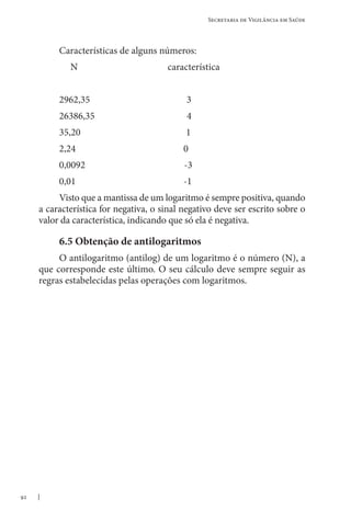 92
Secretaria de Vigilância em Saúde
Características de alguns números:
N característica
2962,35 3
26386,35 4
35,20 1
2,24 0
0,0092 -3
0,01 -1
Visto que a mantissa de um logaritmo é sempre positiva, quando
a característica for negativa, o sinal negativo deve ser escrito sobre o
valor da característica, indicando que só ela é negativa.
6.5 Obtenção de antilogaritmos
O antilogaritmo (antilog) de um logaritmo é o número (N), a
que corresponde este último. O seu cálculo deve sempre seguir as
regras estabelecidas pelas operações com logaritmos.
 