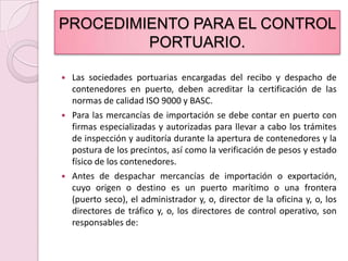 PROCEDIMIENTO PARA EL CONTROL PORTUARIO.Las sociedades portuarias encargadas del recibo y despacho de contenedores en puerto, deben acreditar la certificación de las normas de calidad ISO 9000 y BASC.Para las mercancías de importación se debe contar en puerto con firmas especializadas y autorizadas para llevar a cabo los trámites de inspección y auditoría durante la apertura de contenedores y la postura de los precintos, así como la verificación de pesos y estado físico de los contenedores.Antes de despachar mercancías de importación o exportación, cuyo origen o destino es un puerto marítimo o una frontera (puerto seco), el administrador y, o, director de la oficina y, o, los directores de tráfico y, o, los directores de control operativo, son responsables de: