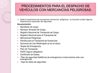 PROCEDIMIENTOS PARA EL DESPACHO DE VEHÍCULOS CON MERCANCÍAS PELIGROSAS.Dada la importancia de transportar mercancías  peligrosas,  se necesita cumplir algunas disposiciones especiales de seguridad.Documentación:Manifiesto de carga.Remesa Terrestre de Carga.Registro Nacional de Transporte de Carga.Registro Nacional para el Transporte deMercancías Peligrosas.Planilla para el Transporte de SustanciasQuímicas de Uso Restringido (si es el caso).Tarjeta de Emergencia.Plan de Transporte.SOAT seguro obligatorio.Certificado de Gases. Plan de seguridad (teléfonos de emergencia e instrucciones ante una emergencia). Hoja de datos de seguridad.