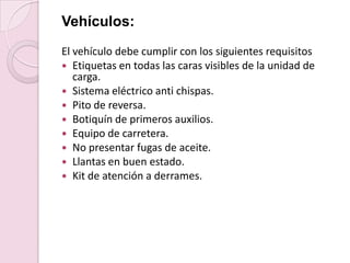 Vehículos: El vehículo debe cumplir con los siguientes requisitosEtiquetas en todas las caras visibles de la unidad de carga.Sistema eléctrico anti chispas.Pito de reversa.Botiquín de primeros auxilios.Equipo de carretera.No presentar fugas de aceite.Llantas en buen estado.Kit de atención a derrames.