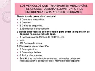 LOS VEHÍCULOS QUE  TRANSPORTEN MERCANCÍAS PELIGROSAS,  DEBERÁN LLEVAR  UN  KIT  DE  EMERGENCIA  PARA  ATENDER  DERRAMES.Elementos de protección personal2 Caretas o mascarillas.2 Guantes.2 Gafas de seguridad.2. Elementos de contención2 diques absorbentes de contención  para evitar la expansión del derrame hacia cuerpos de agua.1 Caneca plástica térmica de 30 litros, contapa.1½ Caneca de arena.3. Elementos de recolección2 Palas plásticas.1 Bolsa de polietileno.6 Paños absorbentes.Este kit trae las indicaciones de uso, las cuales deben ser repasadas por el conductor en el momento del despacho