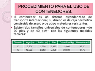 PROCEDIMIENTO PARA EL USO DE CONTENEDORES.El contenedor es un sistema estandarizado de transporte internacional; su diseño es de caja hermética construida de acero o de otros materiales resistentes.  Existen dos tamaños universales de contenedores –de 20 pies y de 40 pies– con las siguientes medidas técnicas: