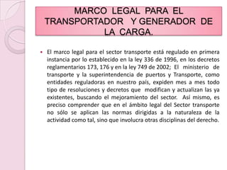 MARCO  LEGAL  PARA  EL  TRANSPORTADOR   Y GENERADOR  DE  LA  CARGA.El marco legal para el sector transporte está regulado en primera instancia por lo establecido en la ley 336 de 1996, en los decretos reglamentarios 173, 176 y en la ley 749 de 2002; 	El ministerio de transporte y la superintendencia de puertos y Transporte, como entidades reguladoras en nuestro país, expiden mes a mes todo tipo de resoluciones y decretos que  modifican y actualizan las ya existentes, buscando el mejoramiento del sector.  Así mismo, es preciso comprender que en el ámbito legal del Sector transporte no sólo se aplican las normas dirigidas a la naturaleza de la actividad como tal, sino que involucra otras disciplinas del derecho.
