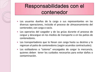Responsabilidades con elcontenedorLos usuarios dueños de la carga o sus representantes en las diversas operaciones, incluido el proceso de almacenamiento del contenedor, con carga o vacío.Los operarios del cargador y de las grúas durante el proceso de cargue y descargue en los medios de transporte o en los patios de contenedores.Los transportadores que lo llevan con carga hasta su destino y lo regresan al patio de contenedores (según acuerdos contractuales).Los estibadores o “coteros” encargados de cargar la mercancía, quienes deben  tener los cuidados necesarios para evitar daños o contaminación.
