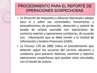PROCEDIMIENTO PARA EL REPORTE DE OPERACIONES SOSPECHOSAS.La Dirección de Impuestos y Aduanas Nacionales adopta para sí y sobre sus controlados, mecanismos y procedimientos de prevención, detección y control de lavado de activos asociado con operaciones de comercio exterior y operaciones cambiarias, de acuerdo con   información que se debe remitir a la Unidad de Información y Análisis Financiero (UIAF).La Circular 170 de 2002 indica el procedimiento que deberán seguir los usuarios del servicio aduanero y cambiario, para prevenir, detectar, controlar y reportar operaciones sospechosas que puedan estar vinculadas con el lavado de activos.