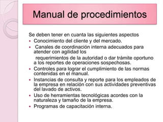 Manual de procedimientosSe deben tener en cuanta las siguientes aspectosConocimiento del cliente y del mercado. Canales de coordinación interna adecuados para atender con agilidad los     requerimientos de la autoridad o dar trámite oportuno a los reportes de operaciones sospechosas.Controles para lograr el cumplimiento de las normas contenidas en el manual.Instancias de consulta y reporte para los empleados de la empresa en relación con sus actividades preventivas del lavado de activos.Uso de herramientas tecnológicas acordes con la naturaleza y tamaño de la empresa.Programas de capacitación interna.
