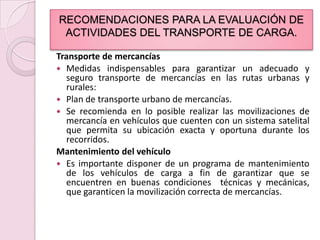 RECOMENDACIONES PARA LA EVALUACIÓN DE ACTIVIDADES DEL TRANSPORTE DE CARGA.Transporte de mercancíasMedidas indispensables para garantizar un adecuado y seguro transporte de mercancías en las rutas urbanas y rurales:Plan de transporte urbano de mercancías.Se recomienda en lo posible realizar las movilizaciones de mercancía en vehículos que cuenten con un sistema satelital que permita su ubicación exacta y oportuna durante los recorridos.Mantenimiento del vehículoEs importante disponer de un programa de mantenimiento de los vehículos de carga a fin de garantizar que se encuentren en buenas condiciones  técnicas y mecánicas, que garanticen la movilización correcta de mercancías.