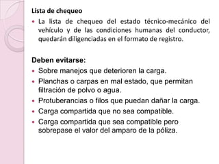 Lista de chequeoLa lista de chequeo del estado técnico-mecánico del vehículo y de las condiciones humanas del conductor, quedarán diligenciadas en el formato de registro.Deben evitarse:Sobre manejos que deterioren la carga.Planchas o carpas en mal estado, que permitan filtración de polvo o agua.Protuberancias o filos que puedan dañar la carga.Carga compartida que no sea compatible.Carga compartida que sea compatible pero sobrepase el valor del amparo de la póliza.