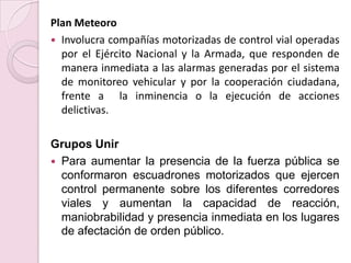 Plan MeteoroInvolucra compañías motorizadas de control vial operadas por el Ejército Nacional y la Armada, que responden de manera inmediata a las alarmas generadas por el sistema de monitoreo vehicular y por la cooperación ciudadana, frente a  la inminencia o la ejecución de acciones delictivas.Grupos UnirPara aumentar la presencia de la fuerza pública se conformaron escuadrones motorizados que ejercen control permanente sobre los diferentes corredores viales y aumentan la capacidad de reacción, maniobrabilidad y presencia inmediata en los lugares de afectación de orden público.