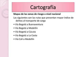 CartografíaMapas de las zonas de riesgo a nivel nacionalLas siguientes son las rutas que presentan mayor índice de delitos al transporte de carga• Vía Bogotá a Buenaventura• Vía Bogotá a Medellín• Vía Bogotá a Cúcuta• Vía Bogotá a La Costa• Vía Cali a Medellín