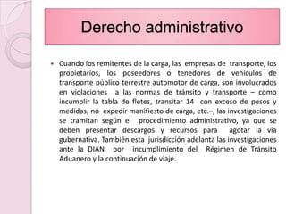 Derecho administrativoCuando los remitentes de la carga, las  empresas de  transporte, los propietarios, los poseedores o tenedores de vehículos de transporte público terrestre automotor de carga, son involucrados en violaciones  a las normas de tránsito y transporte – como incumplir la tabla de fletes, transitar 14  con exceso de pesos y medidas, no  expedir manifiesto de carga, etc.–, las investigaciones se tramitan según el  procedimiento administrativo, ya que se deben presentar descargos y recursos para  agotar la vía gubernativa. También esta  jurisdicción adelanta las investigaciones ante la DIAN  por  incumplimiento del  Régimen de Tránsito Aduanero y la continuación de viaje.
