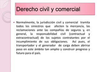 Derecho civil y comercialNormalmente, la jurisdicción civil y comercial  tramita todos los siniestros que  afecten la mercancía, las reclamaciones ante las compañías de seguros y, en general, la responsabilidad civil (contractual y extracontractual) de los sujetos contratantes por el incumplimiento de sus obligaciones.  Así pues, el transportador y el generador  de carga deben abrirse paso en este ámbito tan amplio y construir progreso y futuro para el país.