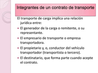 Integrantes de un contrato de transporteEl transporte de carga implica una relación  jurídica entre:El generador de la carga o remitente, o su  representante.El empresario de transporte o empresa transportadora.El propietario y, o, conductor del vehículo transportador (transportista o tercero).El destinatario, que forma parte cuando acepte el contrato.