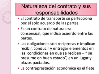 Naturaleza del contrato y sus responsabilidadesEl contrato de transporte se perfecciona por el solo acuerdo de las partes.Es un contrato de naturaleza consensual, que indica acuerdo entre las partes.Las obligaciones son recíprocas e implican recibir, conducir y entregar elementos en las  condiciones en que se reciben – “ se presume en buen estado”, en un lugar y plazos pactados.La contraprestación económica es el flete