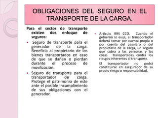 OBLIGACIONES  DEL  SEGURO  EN  EL TRANSPORTE DE LA CARGA.Para el sector de transporte existen dos enfoque de seguros: Seguro de transporte para el generador de la carga. Beneficia al propietario de los bienes transportados en caso de que se dañen o pierdan durante el proceso de movilización.Seguro de transporte para el transportador de carga. Protege el patrimonio de este ante el posible incumplimiento de sus obligaciones con el generador.Artículo 994 CCO.  Cuando el gobierno lo exija, el transportador deberá tomar por cuenta propia o por cuenta del pasajero o del propietario de la carga, un seguro que cubra a las personas y las cosas  transportadas contra los riesgos inherentes al transporte.	El transportador no podrá   constituirse en asegurador de su propio riesgo o responsabilidad.
