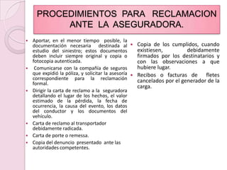 PROCEDIMIENTOS  PARA   RECLAMACION  ANTE  LA  ASEGURADORA.Aportar, en el menor tiempo  posible, la documentación necesaria  destinada al      estudio del siniestro; estos documentos   deben incluir siempre original y copia o fotocopia autenticada. Comunicarse con la compañía de seguros que expidió la póliza, y solicitar la asesoría correspondiente para la reclamación formal.Dirigir la carta de reclamo a la  seguradora detallando el lugar de los hechos, el valor estimado de la pérdida, la fecha de ocurrencia, la causa del evento, los datos del conductor y los documentos del vehículo.Carta de reclamo al transportador debidamente radicada.Carta de porte o remessa.Copia del denuncio  presentado  ante las  autoridades competentes.Copia de los cumplidos, cuando  existiesen, debidamente firmados por los destinatarios y con las observaciones a que hubiere lugar.Recibos o facturas de  fletes cancelados por el generador de la carga.