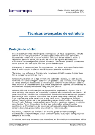 Dicas e técnicas avançadas para
programação de CLPs
Técnicas avançadas de estrutura
Proteção do núcleo
Quando desenvolvemos software para automação de um novo equipamento, é muito
comum e saudável aproveitarmos um código previamente elaborado para outro
equipamento semelhante. Existem inúmeras vantagens em se trabalhar assim. É
importante perceber porém, que a falta de adoção de algumas técnicas pode
transformar tais vantagens em grandes problemas. Resumindo, podemos transformar
aquilo que era uma vantagem, em uma grande desvantagem.
Muita gente já passou por isso. Se conversarmos com alguns amigos profissionais da
área, é muito comum revelarem que já tiveram o seguinte sentimento:
“Caramba, esse software tá ficando muito complicado. Dá até vontade de jogar tudo
fora e começar novamente do zero”.
Percebeu? Aproveitar um código previamente elaborado e testado, que sem dúvida
nenhuma seria uma vantagem, pode virar um pesadelo. Isso acontece porque ao longo
de várias alterações necessárias, o software pode se tornar muito confuso e cada vez
mais propenso a apresentar erros que podem comprometer o correto funcionamento do
equipamento e conseqüentemente a segurança de pessoas.
Considerando que estamos falando de equipamentos semelhantes, significa que as
características relacionadas ao “domínio do problema” são praticamente as mesmas. Só
para exemplificar, considere os vários modelos de automóveis que existem no mercado.
Praticamente todos possuem motor (que liga, acelera, desacelera e desliga), câmbio
(com relações para andar para frente e para trás), portas (que abrem e fecham),
volante (que direciona o carro para esquerda ou para a direita), vidros (que abrem e
fecham) e etc. Todos os carros realizam estas funções, e portanto possuem propósitos
semelhantes. Porém é importante lembrar que cada modelo utiliza diferentes
quantidades e diferentes tipos de atuadores (válvulas, solenóides, lâmpadas, etc) e
sensores (contatos, pressostatos, amperímetros, voltímetros, etc).
Resumindo, o “domínio do problema” é o mesmo, porém existem diferenças
significativas na implementação, já que cada carro possui sua própria configuração de
sensores e atuadores.
Da mesma forma que o exemplo dos automóveis, na área industrial encontramos vários
www.branqs.com.br Página 10 de 24
 