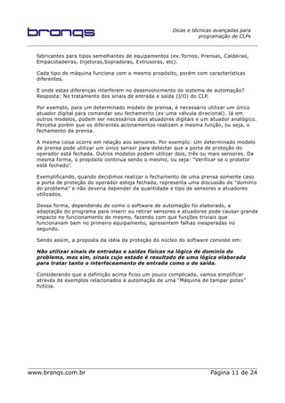 Dicas e técnicas avançadas para
programação de CLPs
fabricantes para tipos semelhantes de equipamentos (ex:Tornos, Prensas, Caldeiras,
Empacotadeiras, Injetoras,Sopradoras, Extrusoras, etc).
Cada tipo de máquina funciona com o mesmo propósito, porém com características
diferentes.
E onde estas diferenças interferem no desenvolvimento do sistema de automação?
Resposta: No tratamento dos sinais de entrada e saída (I/O) do CLP.
Por exemplo, para um determinado modelo de prensa, é necessário utilizar um único
atuador digital para comandar seu fechamento (ex:uma válvula direcional). Já em
outros modelos, podem ser necessários dois atuadores digitais e um atuador analógico.
Perceba porém que os diferentes acionamentos realizam a mesma função, ou seja, o
fechamento da prensa.
A mesma coisa ocorre em relação aos sensores. Por exemplo: Um determinado modelo
de prensa pode utilizar um único sensor para detectar que a porta de proteção do
operador está fechada. Outros modelos podem utilizar dois, três ou mais sensores. Da
mesma forma, o propósito continua sendo o mesmo, ou seja: “Verificar se o protetor
está fechado”.
Exemplificando, quando decidimos realizar o fechamento de uma prensa somente caso
a porta de proteção do operador esteja fechada, representa uma discussão de “domínio
do problema” e não deveria depender da quantidade e tipo de sensores e atuadores
utilizados.
Dessa forma, dependendo de como o software de automação foi elaborado, a
adaptação do programa para inserir ou retirar sensores e atuadores pode causar grande
impacto no funcionamento do mesmo, fazendo com que funções triviais que
funcionavam bem no primeiro equipamento, apresentem falhas inesperadas no
segundo.
Sendo assim, a proposta da idéia da proteção do núcleo do software consiste em:
Não utilizar sinais de entradas e saídas físicas na lógica de domínio do
problema, mas sim, sinais cujo estado é resultado de uma lógica elaborada
para tratar tanto o interfaceamento de entrada como o de saída.
Considerando que a definição acima ficou um pouco complicada, vamos simplificar
através de exemplos relacionados à automação de uma “Máquina de tampar potes”
fictícia.
www.branqs.com.br Página 11 de 24
 