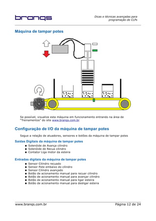 Dicas e técnicas avançadas para
programação de CLPs
Máquina de tampar potes
Se possível, visualize esta máquina em funcionamento entrando na área de
“Treinamentos” do site www.branqs.com.br
Configuração de I/O da máquina de tampar potes
Segue a relação de atuadores, sensores e botões da máquina de tampar potes
Saídas Digitais da máquina de tampar potes
● Solenóide de Avança cilindro
● Solenóide de Recua cilindro
● Contator Liga motor da esteira
Entradas digitais da máquina de tampar potes
● Sensor Cilindro recuado
● Sensor Pote embaixo do cilindro
● Sensor Cilindro avançado
● Botão de acionamento manual para recuar cilindro
● Botão de acionamento manual para avançar cilindro
● Botão de acionamento manual para ligar esteira
● Botão de acionamento manual para desligar esteira
www.branqs.com.br Página 12 de 24
 