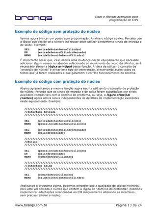 Dicas e técnicas avançadas para
programação de CLPs
Exemplo de código sem proteção do núcleo
Vamos agora brincar um pouco com programação. Analise o código abaixo. Perceba que
a lógica que decide se o cilindro irá recuar pode utilizar diretamente sinais de entrada e
de saída. Exemplo:
SEL (entradaBotaoRecuoCilindro)
EN (entradaSensorCilindroRecuado)
MEMO (saidaSolenoideRecuoCilindro)
É importante notar que, caso ocorra uma mudança em tal equipamento que necessite
adicionar algum sensor ou atuador relacionado ao movimento de recuo do cilindro, será
necessário alterar a lógica principal dessa função. A idéia de utilizar o conceito de
"proteção de núcleo" é evitar este tipo de intervenção, preservando assim todos os
testes que já foram realizados e que garantem o correto funcionamento do sistema.
Exemplo de código com proteção do núcleo
Abaixo apresentamos a mesma função agora escrita utilizando o conceito de proteção
do núcleo. Perceba que os sinais de entrada e de saída foram substituídos por sinais
auxiliares compatíveis com o domínio do problema, ou seja, a lógica principal
(núcleo) agora utiliza sinais independentes de detalhes de implementação existentes
neste equipamento. Exemplo:
/////////////////////////////////////////////////////////
//Interface Entrada
/////////////////////////////////////////////////////////
SEL (entradaBotaoRecuoCilindro)
MEMO (pressionouBotaoRecuoCilindro)
SEL (entradaSensorCilindroRecuado)
MEMO (cilindroRecuado)
/////////////////////////////////////////////////////////
//Núcleo
/////////////////////////////////////////////////////////
SEL (pressionouBotaoRecuoCilindro)
EN (cilindroRecuado)
MEMO (comandoRecuoCilindro)
/////////////////////////////////////////////////////////
//Interface Saída
/////////////////////////////////////////////////////////
SEL (comandoRecuoCilindro)
MEMO (saidaSolenoideRecuoCilindro)
Analisando o programa acima, podemos perceber que a qualidade do código melhorou,
pois uma vez testado o núcleo que contém a lógica de “domínio do problema”, podemos
implementar adaptações relacionadas ao I/O simplesmente alterando as interfaces,
sem precisar alterar o núcleo.
www.branqs.com.br Página 13 de 24
 