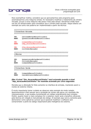 Dicas e técnicas avançadas para
programação de CLPs
Para exemplificar melhor, considere que ao aproveitarmos este programa para
automatizarmos uma máquina similar, foi necessário modificar o tratamento de cilindro
recuado, já que a nova máquina não possui mais este sensor. Decidimos então fazer
uso de um temporizador para considerar que o cilindro está recuado. Segue abaixo um
exemplo de como isso poderia ser implementado a partir da técnica:
/////////////////////////////////////////////////////////
//Interface Entrada
/////////////////////////////////////////////////////////
SEL (entradaBotaoRecuoCilindro)
MEMO (pressionouBotaoRecuoCilindro)
SEL (comandoRecuoCilindro)
MEMO (dsp_duracaoRecuoCilindro)
SEL (fim_duracaoRecuoCilindro)
MEMO (cilindroRecuado)
/////////////////////////////////////////////////////////
//Núcleo
/////////////////////////////////////////////////////////
SEL (pressionouBotaoRecuoCilindro)
EN (cilindroRecuado)
MEMO (comandoRecuoCilindro)
/////////////////////////////////////////////////////////
//Interface Saída
/////////////////////////////////////////////////////////
SEL (comandoRecuoCilindro)
MEMO (saidaSolenoideRecuoCilindro)
Obs: O sinal “fim_duracaoRecuoCilindro” será acionado quando o sinal
“dsp_duracaoRecuoCilindro” for mantido acionado por cinco segundos.
Perceba que a alteração foi feita somente na interface de entrada, mantendo assim o
núcleo do sistema intacto.
É muito importante tomar cuidado ao observar este exemplo de modo isolado.
Aparentemente é fácil pensar que a proteção de núcleo não gerou um resultado tão
impressionante, e que acabou aumentando um código originalmente bem simples.
Porém, quanto maior e mais complexo for o sistema, maior será o benefício oferecido
pela técnica em relação à manutenção de código. O exemplo aqui serviu somente para
demonstrar como aplicá-la e provar que é possível modificar o software sem
comprometer a parte do código responsável pela inteligência do sistema.
www.branqs.com.br Página 14 de 24
 