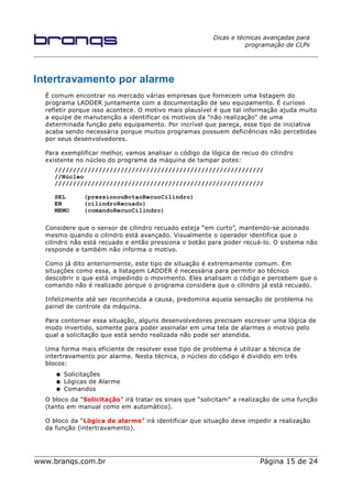 Dicas e técnicas avançadas para
programação de CLPs
Intertravamento por alarme
É comum encontrar no mercado várias empresas que fornecem uma listagem do
programa LADDER juntamente com a documentação de seu equipamento. É curioso
refletir porque isso acontece. O motivo mais plausível é que tal informação ajuda muito
a equipe de manutenção a identificar os motivos da "não realização" de uma
determinada função pelo equipamento. Por incrível que pareça, esse tipo de iniciativa
acaba sendo necessária porque muitos programas possuem deficiências não percebidas
por seus desenvolvedores.
Para exemplificar melhor, vamos analisar o código da lógica de recuo do cilindro
existente no núcleo do programa da máquina de tampar potes:
/////////////////////////////////////////////////////////
//Núcleo
/////////////////////////////////////////////////////////
SEL (pressionouBotaoRecuoCilindro)
EN (cilindroRecuado)
MEMO (comandoRecuoCilindro)
Considere que o sensor de cilindro recuado esteja “em curto”, mantendo-se acionado
mesmo quando o cilindro está avançado. Visualmente o operador identifica que o
cilindro não está recuado e então pressiona o botão para poder recuá-lo. O sistema não
responde e também não informa o motivo.
Como já dito anteriormente, este tipo de situação é extremamente comum. Em
situações como essa, a listagem LADDER é necessária para permitir ao técnico
descobrir o que está impedindo o movimento. Eles analisam o código e percebem que o
comando não é realizado porque o programa considera que o cilindro já está recuado.
Infelizmente até ser reconhecida a causa, predomina aquela sensação de problema no
painel de controle da máquina.
Para contornar essa situação, alguns desenvolvedores precisam escrever uma lógica de
modo invertido, somente para poder assinalar em uma tela de alarmes o motivo pelo
qual a solicitação que está sendo realizada não pode ser atendida.
Uma forma mais eficiente de resolver esse tipo de problema é utilizar a técnica de
intertravamento por alarme. Nesta técnica, o núcleo do código é dividido em três
blocos:
● Solicitações
● Lógicas de Alarme
● Comandos
O bloco da “Solicitação” irá tratar os sinais que “solicitam” a realização de uma função
(tanto em manual como em automático).
O bloco da “Lógica de alarme” irá identificar que situação deve impedir a realização
da função (intertravamento).
www.branqs.com.br Página 15 de 24
 