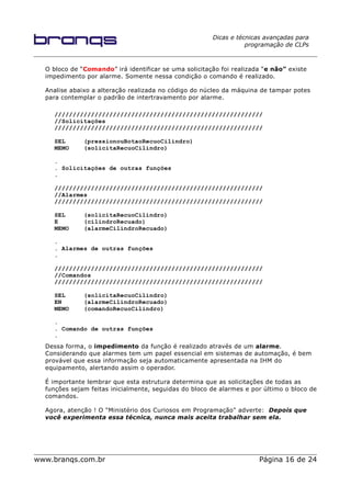 Dicas e técnicas avançadas para
programação de CLPs
O bloco de “Comando” irá identificar se uma solicitação foi realizada “e não” existe
impedimento por alarme. Somente nessa condição o comando é realizado.
Analise abaixo a alteração realizada no código do núcleo da máquina de tampar potes
para contemplar o padrão de intertravamento por alarme.
/////////////////////////////////////////////////////////
//Solicitações
/////////////////////////////////////////////////////////
SEL (pressionouBotaoRecuoCilindro)
MEMO (solicitaRecuoCilindro)
.
. Solicitações de outras funções
.
/////////////////////////////////////////////////////////
//Alarmes
/////////////////////////////////////////////////////////
SEL (solicitaRecuoCilindro)
E (cilindroRecuado)
MEMO (alarmeCilindroRecuado)
.
. Alarmes de outras funções
.
/////////////////////////////////////////////////////////
//Comandos
/////////////////////////////////////////////////////////
SEL (solicitaRecuoCilindro)
EN (alarmeCilindroRecuado)
MEMO (comandoRecuoCilindro)
.
. Comando de outras funções
.
Dessa forma, o impedimento da função é realizado através de um alarme.
Considerando que alarmes tem um papel essencial em sistemas de automação, é bem
provável que essa informação seja automaticamente apresentada na IHM do
equipamento, alertando assim o operador.
É importante lembrar que esta estrutura determina que as solicitações de todas as
funções sejam feitas inicialmente, seguidas do bloco de alarmes e por último o bloco de
comandos.
Agora, atenção ! O "Ministério dos Curiosos em Programação" adverte: Depois que
você experimenta essa técnica, nunca mais aceita trabalhar sem ela.
www.branqs.com.br Página 16 de 24
 