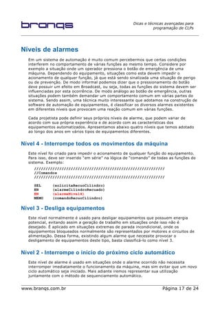Dicas e técnicas avançadas para
programação de CLPs
Níveis de alarmes
Em um sistema de automação é muito comum percebermos que certas condições
interferem no comportamento de várias funções ao mesmo tempo. Considere por
exemplo a situação onde um operador pressiona o botão de emergência de uma
máquina. Dependendo do equipamento, situações como esta devem impedir o
acionamento de qualquer função, já que está sendo sinalizada uma situação de perigo
ou de prevenção. De modo informal podemos dizer que o pressionamento do botão
deve possuir um efeito em Broadcast, ou seja, todas as funções do sistema devem ser
influenciadas por esta ocorrência. De modo análogo ao botão de emergência, outras
situações podem também demandar um comportamento comum em várias partes do
sistema. Sendo assim, uma técnica muito interessante que adotamos na construção de
software de automação de equipamentos, é classificar os diversos alarmes existentes
em diferentes níveis que provocam uma reação comum em várias funções.
Cada projetista pode definir seus próprios níveis de alarme, que podem variar de
acordo com sua própria experiência e de acordo com as características dos
equipamentos automatizados. Apresentamos abaixo quatro níveis que temos adotado
ao longo dos anos em vários tipos de equipamentos diferentes.
Nível 4 - Interrompe todos os movimentos da máquina
Este nível foi criado para impedir o acionamento de qualquer função do equipamento.
Para isso, deve ser inserido “em série” na lógica de “comando” de todas as funções do
sistema. Exemplo:
/////////////////////////////////////////////////////////
//Comandos
/////////////////////////////////////////////////////////
SEL (solicitaRecuoCilindro)
EN (alarmeCilindroRecuado)
EN (alarmeNivel4)
MEMO (comandoRecuoCilindro)
Nível 3 - Desliga equipamentos
Este nível normalmente é usado para desligar equipamentos que possuem energia
potencial, evitando assim a geração de trabalho em situações onde isso não é
desejado. É aplicado em situações extremas de parada incondicional, onde os
equipamentos bloqueados normalmente são representados por motores e circuitos de
alimentação. Dessa forma, existindo algum alarme que necessite provocar o
desligamento de equipamentos deste tipo, basta classificá-lo como nível 3.
Nível 2 - Interrompe o início do próximo ciclo automático
Este nível de alarme é usado em situações onde o alarme ocorrido não necessita
interromper imediatamente o funcionamento da máquina, mas sim evitar que um novo
ciclo automático seja iniciado. Mais adiante iremos representar sua utilização
juntamente com o método de sequenciamento automático.
www.branqs.com.br Página 17 de 24
 