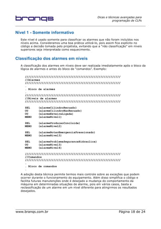 Dicas e técnicas avançadas para
programação de CLPs
Nível 1 - Somente informativo
Este nível é usado somente para classificar os alarmes que não foram incluídos nos
níveis acima. Consideramos uma boa prática utilizá-lo, pois assim fica explícito no
código a decisão tomada pelo projetista, evitando que a “não classificação” em níveis
superiores seja interpretada como esquecimento.
Classificação dos alarmes em níveis
A classificação dos alarmes em níveis deve ser realizada imediatamente após o bloco da
lógica de alarmes e antes do bloco de “comandos”. Exemplo:
/////////////////////////////////////////////////////////
//Alarmes
/////////////////////////////////////////////////////////
.
. Bloco de alarmes
.
/////////////////////////////////////////////////////////
//Níveis de alarmes
/////////////////////////////////////////////////////////
SEL (alarmeCilindroRecuado)
OU (alarmeCilindroNaoRecuado)
OU (alarmeEsteiraLigada)
MEMO (alarmeNivel1)
SEL (alarmeProducaoConcluida)
MEMO (alarmeNivel2)
SEL (alarmeBotaoEmergenciaPressionado)
MEMO (alarmeNivel3)
SEL (alarmeProblemaSegurancaHidraulica)
OU (alarmeNivel3)
MEMO (alarmeNivel4)
/////////////////////////////////////////////////////////
//Comandos
/////////////////////////////////////////////////////////
.
. Bloco de comandos
.
A adoção desta técnica permite termos mais controle sobre as exceções que podem
ocorrer durante o funcionamento do equipamento. Além disso simplifica o código e
facilita futuras manutenções onde é desejado a mudança do comportamento da
máquina em determinadas situações de alarme, pois em vários casos, basta a
reclassificação de um alarme em um nível diferente para atingirmos os resultados
desejados.
www.branqs.com.br Página 18 de 24
 