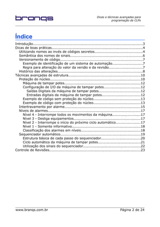 Dicas e técnicas avançadas para
programação de CLPs
Índice
Introdução...............................................................................................3
Dicas de boas práticas..............................................................................4
Utilizando nomes ao invés de códigos secretos.........................................4
Semântica dos nomes de sinais..............................................................6
Versionamento de código.......................................................................7
Exemplo de identificação de um sistema de automação..........................7
Regra para alteração do valor da versão e da revisão.............................7
Histórico das alterações.........................................................................8
Técnicas avançadas de estrutura..............................................................10
Proteção do núcleo..............................................................................10
Máquina de tampar potes..................................................................12
Configuração de I/O da máquina de tampar potes................................12
Saídas Digitais da máquina de tampar potes....................................12
Entradas digitais da máquina de tampar potes.................................12
Exemplo de código sem proteção do núcleo.........................................13
Exemplo de código com proteção do núcleo........................................13
Intertravamento por alarme.................................................................15
Níveis de alarmes................................................................................17
Nível 4 - Interrompe todos os movimentos da máquina........................17
Nível 3 - Desliga equipamentos..........................................................17
Nível 2 - Interrompe o início do próximo ciclo automático.....................17
Nível 1 - Somente informativo...........................................................18
Classificação dos alarmes em níveis...................................................18
Sequenciador automático.....................................................................19
Estrutura básica de cada passo do sequenciador..................................20
Ciclo automático da máquina de tampar potes.....................................21
Utilização dos sinais do sequenciador.................................................22
Controle de Revisões...............................................................................23
www.branqs.com.br Página 2 de 24
 