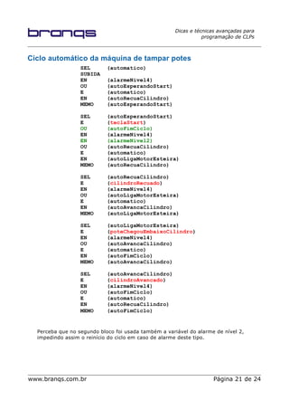 Dicas e técnicas avançadas para
programação de CLPs
Ciclo automático da máquina de tampar potes
SEL (automatico)
SUBIDA
EN (alarmeNivel4)
OU (autoEsperandoStart)
E (automatico)
EN (autoRecuaCilindro)
MEMO (autoEsperandoStart)
SEL (autoEsperandoStart)
E (teclaStart)
OU (autoFimCiclo)
EN (alarmeNivel4)
EN (alarmeNivel2)
OU (autoRecuaCilindro)
E (automatico)
EN (autoLigaMotorEsteira)
MEMO (autoRecuaCilindro)
SEL (autoRecuaCilindro)
E (cilindroRecuado)
EN (alarmeNivel4)
OU (autoLigaMotorEsteira)
E (automatico)
EN (autoAvancaCilindro)
MEMO (autoLigaMotorEsteira)
SEL (autoLigaMotorEsteira)
E (poteChegouEmbaixoCilindro)
EN (alarmeNivel4)
OU (autoAvancaCilindro)
E (automatico)
EN (autoFimCiclo)
MEMO (autoAvancaCilindro)
SEL (autoAvancaCilindro)
E (cilindroAvancado)
EN (alarmeNivel4)
OU (autoFimCiclo)
E (automatico)
EN (autoRecuaCilindro)
MEMO (autoFimCiclo)
Perceba que no segundo bloco foi usada também a variável do alarme de nível 2,
impedindo assim o reinício do ciclo em caso de alarme deste tipo.
www.branqs.com.br Página 21 de 24
 
