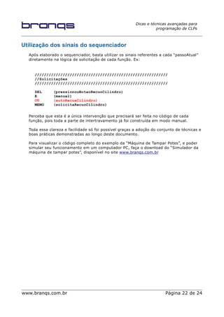 Dicas e técnicas avançadas para
programação de CLPs
Utilização dos sinais do sequenciador
Após elaborado o sequenciador, basta utilizar os sinais referentes a cada “passoAtual”
diretamente na lógica de solicitação de cada função. Ex:
/////////////////////////////////////////////////////////
//Solicitações
/////////////////////////////////////////////////////////
SEL (pressionouBotaoRecuoCilindro)
E (manual)
OU (autoRecuaCilindro)
MEMO (solicitaRecuoCilindro)
Perceba que esta é a única intervenção que precisará ser feita no código de cada
função, pois toda a parte de intertravamento já foi construída em modo manual.
Toda essa clareza e facilidade só foi possível graças a adoção do conjunto de técnicas e
boas práticas demonstradas ao longo deste documento.
Para visualizar o código completo do exemplo da “Máquina de Tampar Potes”, e poder
simular seu funcionamento em um computador PC, faça o download do “Simulador da
máquina de tampar potes”, disponível no site www.branqs.com.br
www.branqs.com.br Página 22 de 24
 