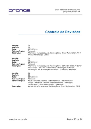 Dicas e técnicas avançadas para
programação de CLPs
Controle de Revisões
Versão: 01
Revisão: 02
Data: 14/10/2014
Elaborado por: Fernando
Descrição: Alterações realizadas para distribuição na Brazil Automation 2014
Transamérica Expo Center
Versão: 01
Revisão: 01
Data: 12/09/2012
Elaborado por: Fernando
Descrição: Alterações realizadas para distribuição na SEMATEC 2012 do Senai
de Cubatão - SP e no 5º Seminário e Exposição de Novas
Tecnologias em Automação Industrial - ISA Expo-CAMPINAS
Versão: 01
Revisão: 00
Data: 16/10/2010
Elaborado por: Fernando
Verificado por: Kauê Leonardo (Técnico Instrumentação - PETROBRAS)
Thiago La Pastina (Técnico Eletro-Eletrônico - BRANQS)
Daniel Leite (Técnico Automação - BRANQS)
Descrição: Versão inicial criada para distribuição na Brazil Automation 2010.
www.branqs.com.br Página 23 de 24
 