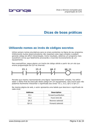 Dicas e técnicas avançadas para
programação de CLPs
Dicas de boas práticas
Utilizando nomes ao invés de códigos secretos
Utilize sempre nomes elucidativos para os sinais existentes na lógica de seu programa.
Infelizmente muitos desenvolvedores não respeitam esta regra simples e acabam
gerando código de difícil interpretação. Como resultado, obtemos um programa mais
suscetível a erros que fatalmente provocarão o incorreto funcionamento de um
equipamento.
Para exemplificar, segue abaixo um trecho de código obtido a partir de um site que
ensina programação de CLP na Internet:
Perceba que mesmo representando uma lógica "aparentemente" simples, fica difícil
saber o efeito final da execução deste código em um equipamento. Isso ocorre pois não
podemos facilmente interpretar o significado dos sinais “I3.1, I3.2, Q4.2 e Q4.11”.
Na mesma página da web, o autor apresenta uma tabela que descreve o significado de
cada sinal:
Address Description
I3.1 Forward pushbutton
I3.2 Front limit OK
Q4.2 Reverse solenoid
Q4.11 Forward solenoid
www.branqs.com.br Página 4 de 24
I3.1 I3.2 Q4.2 Q4.11
 