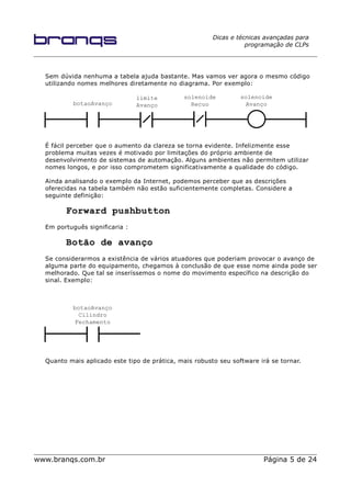 Dicas e técnicas avançadas para
programação de CLPs
Sem dúvida nenhuma a tabela ajuda bastante. Mas vamos ver agora o mesmo código
utilizando nomes melhores diretamente no diagrama. Por exemplo:
É fácil perceber que o aumento da clareza se torna evidente. Infelizmente esse
problema muitas vezes é motivado por limitações do próprio ambiente de
desenvolvimento de sistemas de automação. Alguns ambientes não permitem utilizar
nomes longos, e por isso comprometem significativamente a qualidade do código.
Ainda analisando o exemplo da Internet, podemos perceber que as descrições
oferecidas na tabela também não estão suficientemente completas. Considere a
seguinte definição:
Forward pushbutton
Em português significaria :
Botão de avanço
Se considerarmos a existência de vários atuadores que poderiam provocar o avanço de
alguma parte do equipamento, chegamos à conclusão de que esse nome ainda pode ser
melhorado. Que tal se inseríssemos o nome do movimento específico na descrição do
sinal. Exemplo:
Quanto mais aplicado este tipo de prática, mais robusto seu software irá se tornar.
www.branqs.com.br Página 5 de 24
botaoAvanço
limite
Avanço
solenoide
Recuo
solenoide
Avanço
botaoAvanço
Cilindro
Fechamento
 