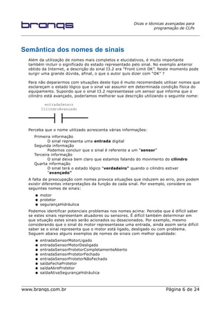 Dicas e técnicas avançadas para
programação de CLPs
Semântica dos nomes de sinais
Além da utilização de nomes mais completos e elucidativos, é muito importante
também incluir o significado do estado representado pelo sinal. No exemplo anterior
obtido da Internet, a descrição do sinal I3.2 era “Front Limit OK”. Neste momento pode
surgir uma grande dúvida, afinal, o que o autor quis dizer com “OK” ?
Para não depararmos com situações deste tipo é muito recomendado utilizar nomes que
esclareçam o estado lógico que o sinal vai assumir em determinada condição física do
equipamento. Supondo que o sinal I3.2 representasse um sensor que informa que o
cilindro está avançado, poderíamos melhorar sua descrição utilizando o seguinte nome:
Perceba que o nome utilizado acrescenta várias informações:
Primeira informação
O sinal representa uma entrada digital
Segunda informação
Podemos concluir que o sinal é referente a um “sensor”
Terceira informação
O sinal deixa bem claro que estamos falando do movimento do cilindro
Quarta informação
O sinal terá o estado lógico "verdadeiro" quando o cilindro estiver
"avançado"
A falta de preocupação com nomes provoca situações que induzem ao erro, pois podem
existir diferentes interpretações da função de cada sinal. Por exemplo, considere os
seguintes nomes de sinais:
● motor
● protetor
● segurançaHidráulica
Podemos identificar potenciais problemas nos nomes acima: Perceba que é difícil saber
se estes sinais representam atuadores ou sensores. É difícil também determinar em
que situação estes sinais serão acionados ou desacionados. Por exemplo, mesmo
considerando que o sinal do motor representasse uma entrada, ainda assim seria difícil
saber se o sinal representa que o motor está ligado, desligado ou com problema.
Seguem abaixo alguns exemplos de nomes de sinais com melhor qualidade:
● entradaSensorMotorLigado
● entradaSensorMotorDesligado
● entradaSensorProtetorCompletamenteAberto
● entradaSensorProtetorFechado
● entradaSensorProtetorNãoFechado
● saídaFechaProtetor
● saídaAbreProtetor
● saídaAtivaSegurançaHidráulica
www.branqs.com.br Página 6 de 24
entradaSensor
CilindroAvançado
 