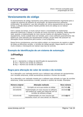 Dicas e técnicas avançadas para
programação de CLPs
Versionamento de código
O versionamento de código representa outra prática extremamente importante para a
criação de sistemas de software de automação. Ao desenvolvermos softwares
embarcados “de prateleira”, que são utilizados em vários equipamentos ao longo do
tempo, a adoção dessa prática impede grandes dores de cabeça ao se realizar
atualizações.
Com o passar do tempo, é muito comum haver a necessidade de implementar
pequenas melhorias e realizar a inclusão de novos recursos no software. Neste segundo
caso, quando a implementação do novo recurso implica em alterações físicas no
equipamento, muito cuidado deve ser tomado, pois o novo software possivelmente não
poderá ser mais aplicado aos equipamentos antigos, já que estes não possuem as
alterações físicas necessárias para aceitar o novo programa.
Dessa forma consideramos uma boa prática adotar um mecanismo de registro e gestão
de todas as diferentes versões e revisões de código gerado. Segue abaixo um modo
muito simples e interessante de realizar esse tipo de controle.
Exemplo de identificação de um sistema de automação
idVxxRyy
Onde:
● id = representa o código de identificação do equipamento
● Vxx = Número da versão do software
● Ryy = Número da revisão do software
Regra para alteração do valor da versão e da revisão
Se a alteração a ser realizada permitir que o software seja utilizado em equipamentos
com revisões anteriores, então aumentamos somente o número da revisão.
Se a alteração a ser realizada impede que o software seja utilizado no lugar de revisões
anteriores, então aumentamos a versão, zerando o número da revisão. Exemplos:
Número original Alteração realizada Novo número
2017v01r00 Corrigido um erro que existia no código 2017v01r01
1013v02r05 Implementado um novo recurso no software,
que poderá ser usado nas máquinas com as
revisões de software antigas
1013v02r06
1015v01r00 Implementado um novo recurso que
necessitou incluir um novo sensor na máquina
1015v02r00
www.branqs.com.br Página 7 de 24
 