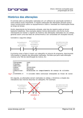 Dicas e técnicas avançadas para
programação de CLPs
Histórico das alterações
O controle sobre as alterações realizadas em um software de automação também é
outra prática muito importante. O registro adequado das alterações permite evoluir
nosso conhecimento sobre os equipamentos e sobre o resultado de modificações feitas
ao longo do tempo.
Porém dependendo da ferramenta utilizada, este tipo de registro pode se tornar
bastante trabalhoso. Nos exemplos abaixo iremos demonstrar uma forma muito
interessante de manter o registro do histórico das alterações realizadas em um código,
gerando assim uma boa base de conhecimento a ser consultada em situações futuras.
Considere o seguinte código:
A primeira coisa a fazer é inserir um cabeçalho no arquivo do programa, descrevendo
informações a respeito das alterações realizadas. Perceba que para cada alteração
criamos uma TAG de identificação do motivo. Ex:
/////////////////////////////////////////////////////////////////
//Programa: 1003
//Versao: 02
//Revisao: 01
//Data: 16/02/2010
//Autor: Fernando
//Descricao: Alteracoes no comportamento do avanço do cilindro
//
//10030201.0 O cilindro deve continuar avançando ao final do curso
Em seguida, as alterações seriam realizadas no código, e faríamos a citação dos
indicadores dos motivos descritos no cabeçalho. Por exemplo:
www.branqs.com.br Página 8 de 24
tag
tag
botaoAvanco
Cilindro
Fechamento
entradaSensor
Cilindro
Fechamento
Avancado
saidaSolenoide
AvancoCilindro
Fechamento
10030201.0
botaoAvanco
Cilindro
Fechamento
entradaSensor
Cilindro
Fechamento
Avancado
saidaSolenoide
AvancoCilindro
Fechamento
 