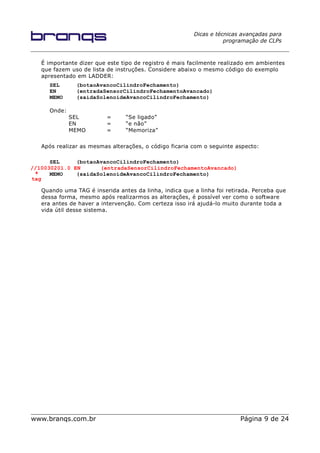 Dicas e técnicas avançadas para
programação de CLPs
É importante dizer que este tipo de registro é mais facilmente realizado em ambientes
que fazem uso de lista de instruções. Considere abaixo o mesmo código do exemplo
apresentado em LADDER:
SEL (botaoAvancoCilindroFechamento)
EN (entradaSensorCilindroFechamentoAvancado)
MEMO (saidaSolenoideAvancoCilindroFechamento)
Onde:
SEL = “Se ligado”
EN = “e não”
MEMO = “Memoriza”
Após realizar as mesmas alterações, o código ficaria com o seguinte aspecto:
SEL (botaoAvancoCilindroFechamento)
//10030201.0 EN (entradaSensorCilindroFechamentoAvancado)
MEMO (saidaSolenoideAvancoCilindroFechamento)
Quando uma TAG é inserida antes da linha, indica que a linha foi retirada. Perceba que
dessa forma, mesmo após realizarmos as alterações, é possível ver como o software
era antes de haver a intervenção. Com certeza isso irá ajudá-lo muito durante toda a
vida útil desse sistema.
www.branqs.com.br Página 9 de 24
tag
 