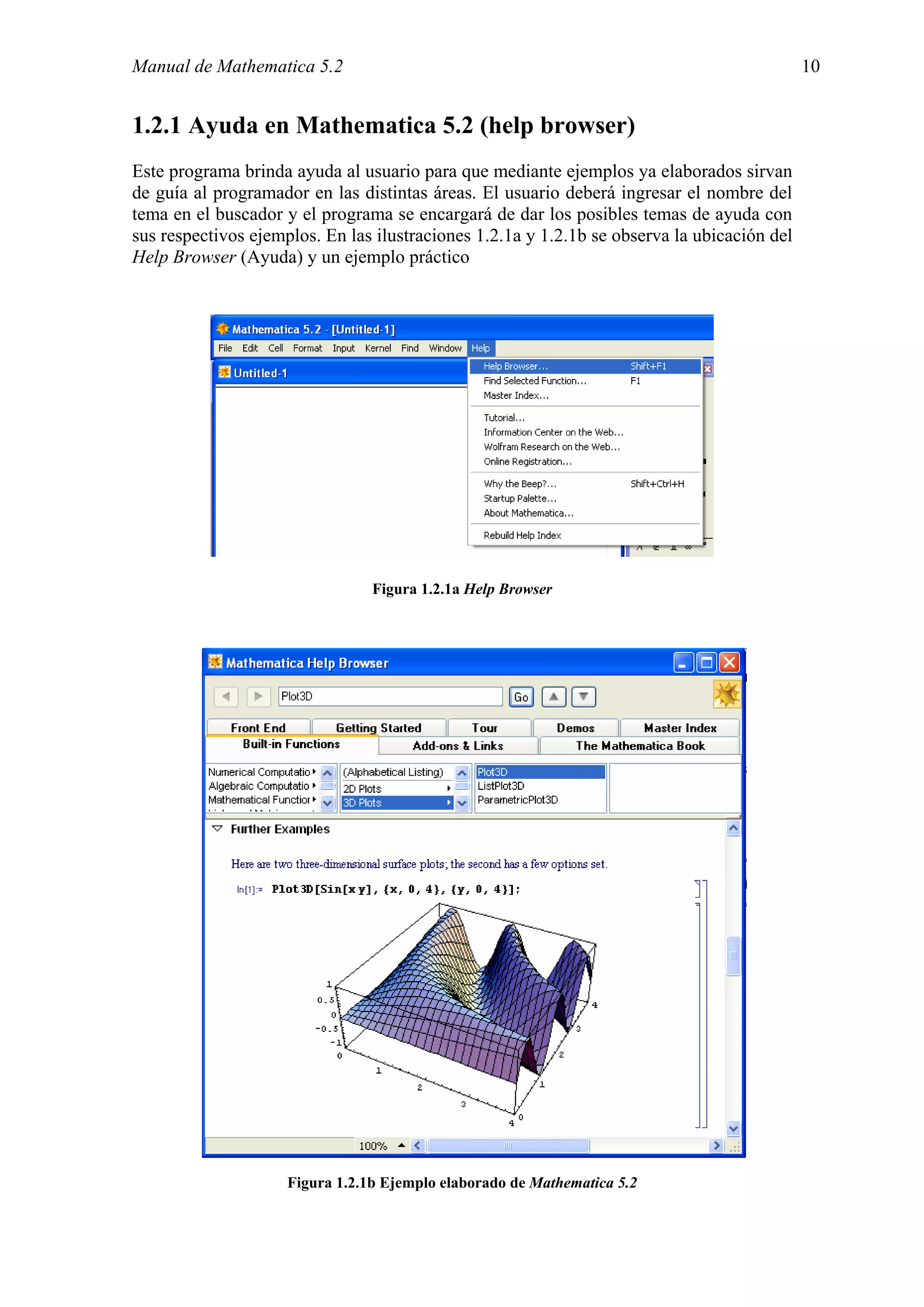 Manual de Mathematica 5.2                                                                    10


1.2.1 Ayuda en Mathematica 5.2 (help browser)
Este programa brinda ayuda al usuario para que mediante ejemplos ya elaborados sirvan
de guía al programador en las distintas áreas. El usuario deberá ingresar el nombre del
tema en el buscador y el programa se encargará de dar los posibles temas de ayuda con
sus respectivos ejemplos. En las ilustraciones 1.2.1a y 1.2.1b se observa la ubicación del
Help Browser (Ayuda) y un ejemplo práctico




                                 Figura 1.2.1a Help Browser




                     Figura 1.2.1b Ejemplo elaborado de Mathematica 5.2
 