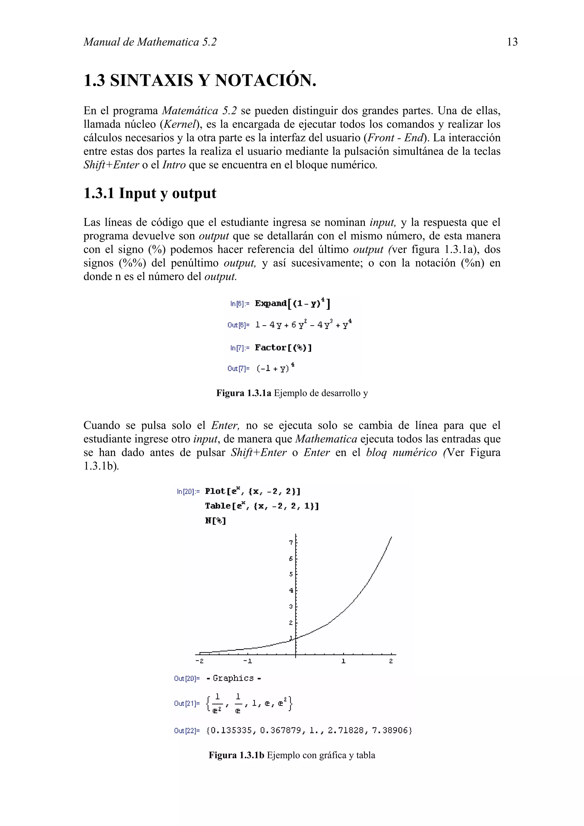 Manual de Mathematica 5.2                                                                      13


1.3 SINTAXIS Y NOTACIÓN.
En el programa Matemática 5.2 se pueden distinguir dos grandes partes. Una de ellas,
llamada núcleo (Kernel), es la encargada de ejecutar todos los comandos y realizar los
cálculos necesarios y la otra parte es la interfaz del usuario (Front - End). La interacción
entre estas dos partes la realiza el usuario mediante la pulsación simultánea de la teclas
Shift+Enter o el Intro que se encuentra en el bloque numérico.

1.3.1 Input y output
Las líneas de código que el estudiante ingresa se nominan input, y la respuesta que el
programa devuelve son output que se detallarán con el mismo número, de esta manera
con el signo (%) podemos hacer referencia del último output (ver figura 1.3.1a), dos
signos (%%) del penúltimo output, y así sucesivamente; o con la notación (%n) en
donde n es el número del output.




                             Figura 1.3.1a Ejemplo de desarrollo y


Cuando se pulsa solo el Enter, no se ejecuta solo se cambia de línea para que el
estudiante ingrese otro input, de manera que Mathematica ejecuta todos las entradas que
se han dado antes de pulsar Shift+Enter o Enter en el bloq numérico (Ver Figura
1.3.1b).




                           Figura 1.3.1b Ejemplo con gráfica y tabla
 