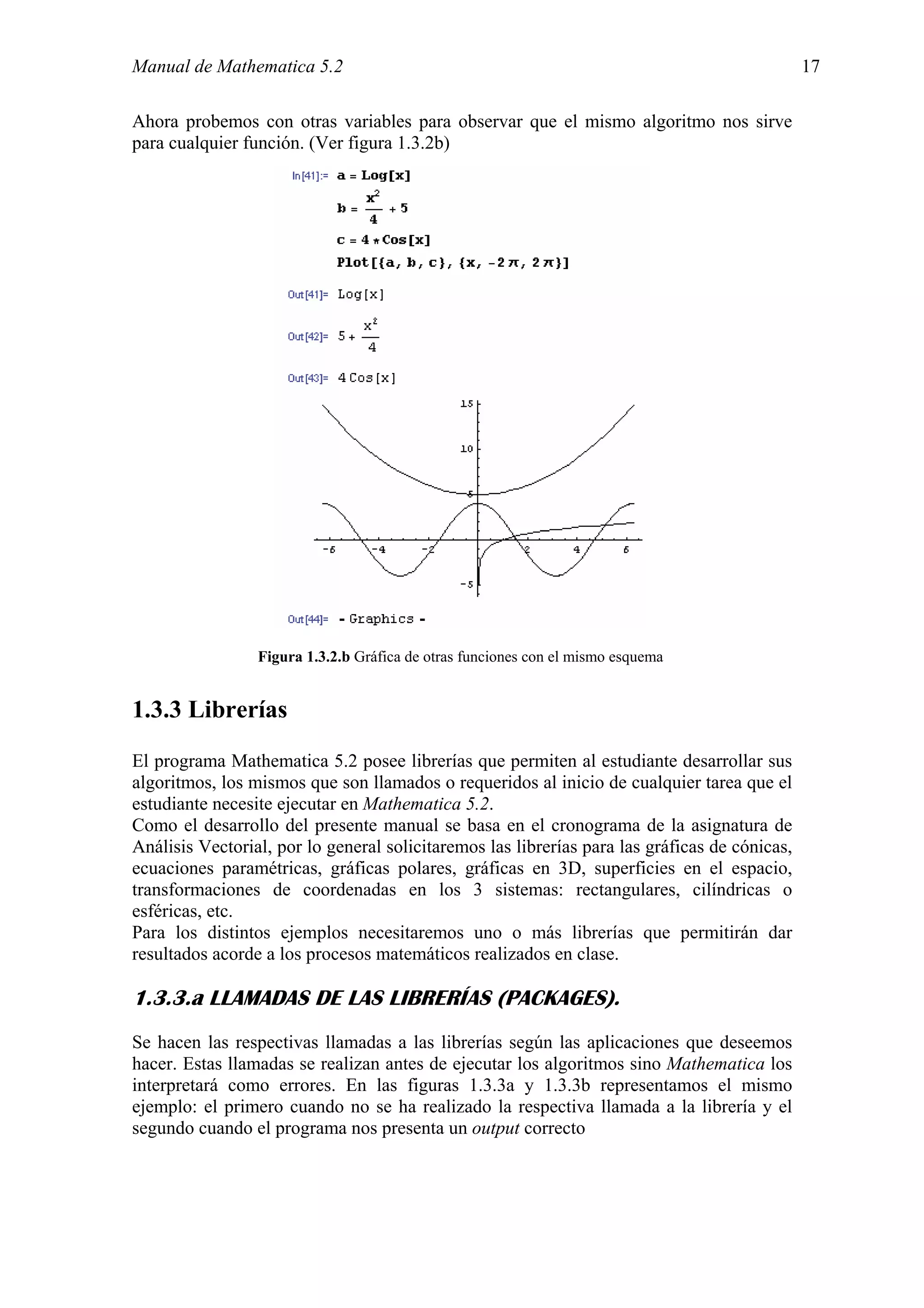 Manual de Mathematica 5.2                                                                      17

Ahora probemos con otras variables para observar que el mismo algoritmo nos sirve
para cualquier función. (Ver figura 1.3.2b)




                 Figura 1.3.2.b Gráfica de otras funciones con el mismo esquema


1.3.3 Librerías
El programa Mathematica 5.2 posee librerías que permiten al estudiante desarrollar sus
algoritmos, los mismos que son llamados o requeridos al inicio de cualquier tarea que el
estudiante necesite ejecutar en Mathematica 5.2.
Como el desarrollo del presente manual se basa en el cronograma de la asignatura de
Análisis Vectorial, por lo general solicitaremos las librerías para las gráficas de cónicas,
ecuaciones paramétricas, gráficas polares, gráficas en 3D, superficies en el espacio,
transformaciones de coordenadas en los 3 sistemas: rectangulares, cilíndricas o
esféricas, etc.
Para los distintos ejemplos necesitaremos uno o más librerías que permitirán dar
resultados acorde a los procesos matemáticos realizados en clase.

1.3.3.a LLAMADAS DE LAS LIBRERÍAS (PACKAGES).
Se hacen las respectivas llamadas a las librerías según las aplicaciones que deseemos
hacer. Estas llamadas se realizan antes de ejecutar los algoritmos sino Mathematica los
interpretará como errores. En las figuras 1.3.3a y 1.3.3b representamos el mismo
ejemplo: el primero cuando no se ha realizado la respectiva llamada a la librería y el
segundo cuando el programa nos presenta un output correcto
 