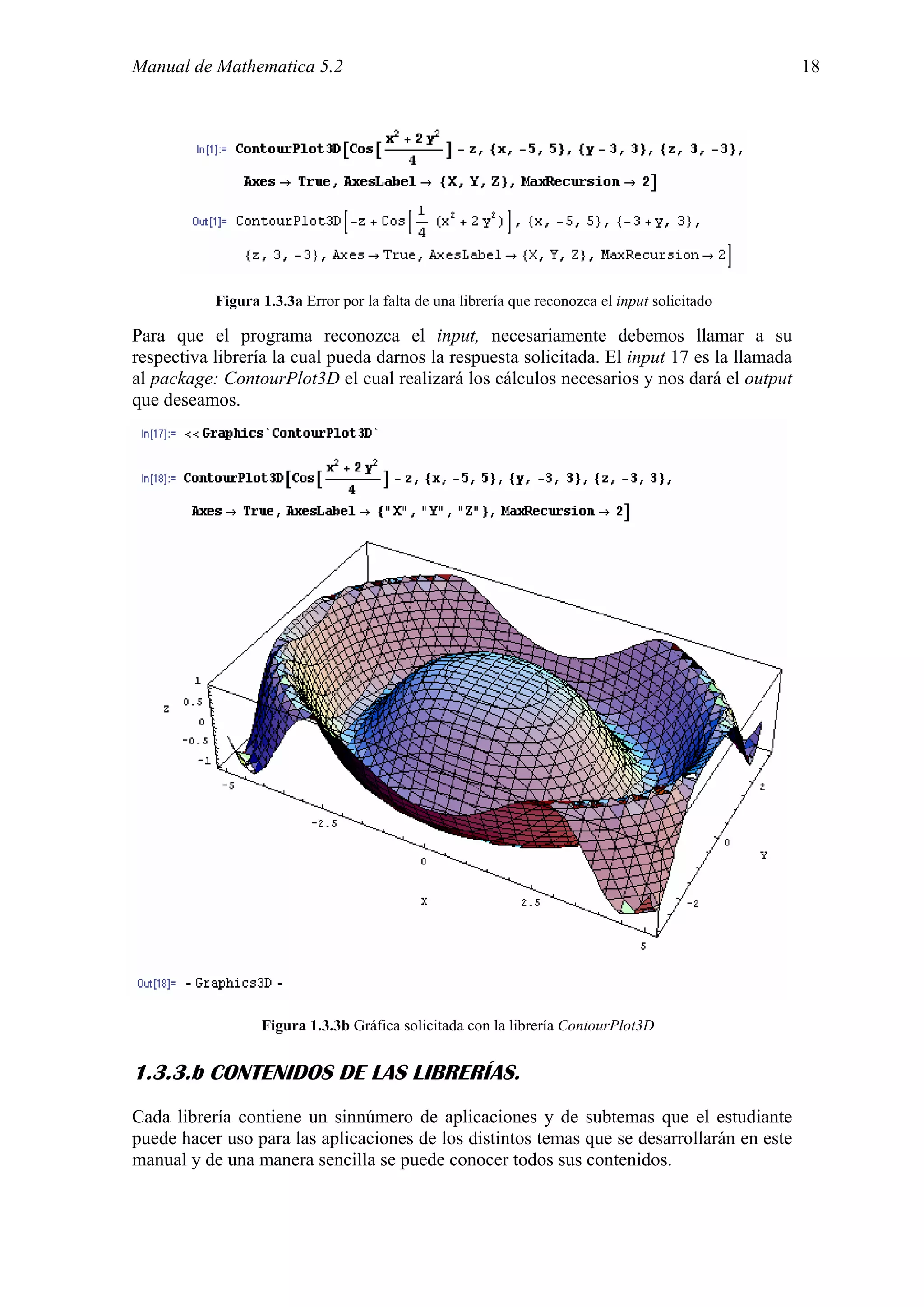 Manual de Mathematica 5.2                                                                       18




           Figura 1.3.3a Error por la falta de una librería que reconozca el input solicitado

Para que el programa reconozca el input, necesariamente debemos llamar a su
respectiva librería la cual pueda darnos la respuesta solicitada. El input 17 es la llamada
al package: ContourPlot3D el cual realizará los cálculos necesarios y nos dará el output
que deseamos.




                  Figura 1.3.3b Gráfica solicitada con la librería ContourPlot3D


1.3.3.b CONTENIDOS DE LAS LIBRERÍAS.
Cada librería contiene un sinnúmero de aplicaciones y de subtemas que el estudiante
puede hacer uso para las aplicaciones de los distintos temas que se desarrollarán en este
manual y de una manera sencilla se puede conocer todos sus contenidos.
 