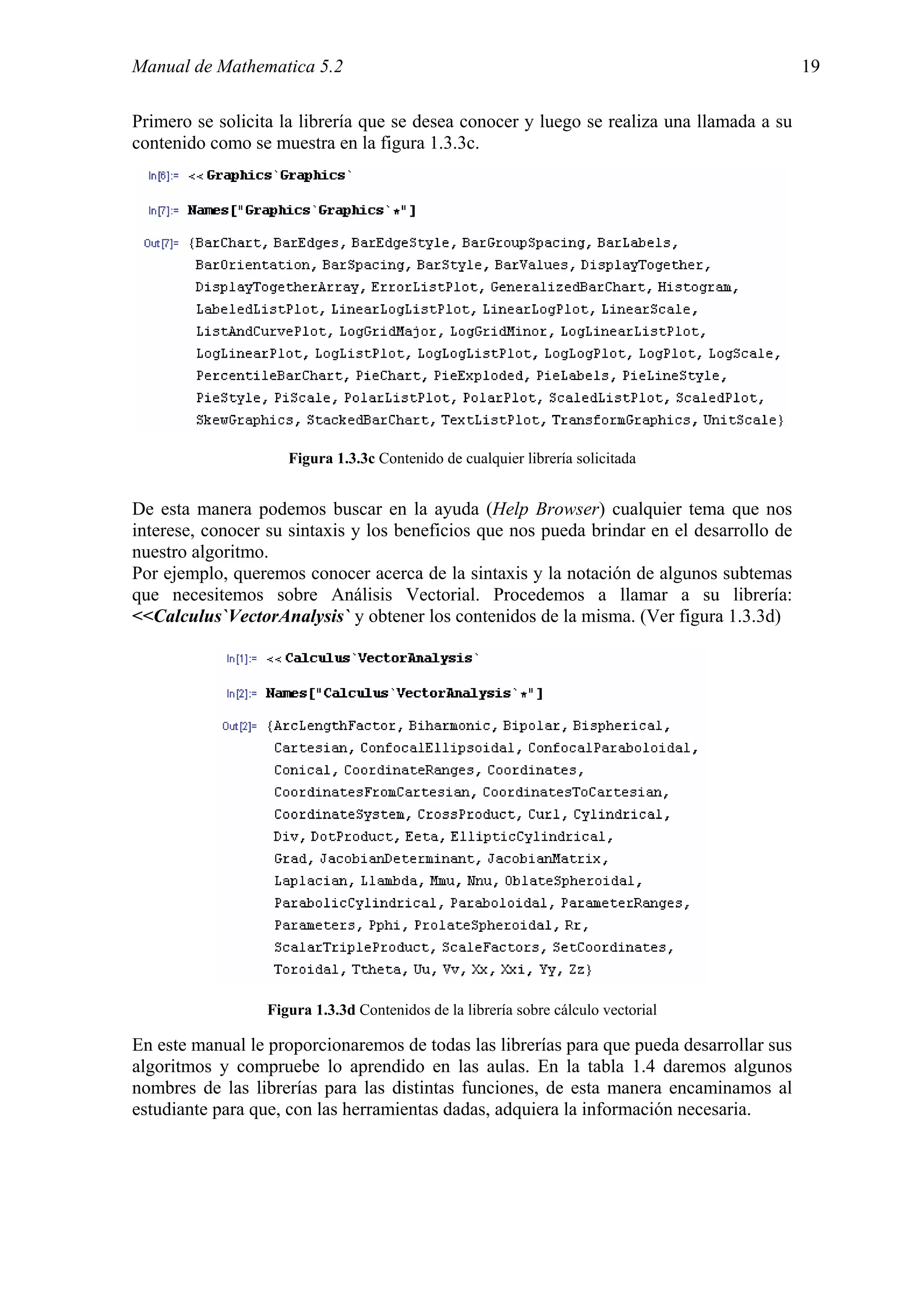 Manual de Mathematica 5.2                                                                  19

Primero se solicita la librería que se desea conocer y luego se realiza una llamada a su
contenido como se muestra en la figura 1.3.3c.




                     Figura 1.3.3c Contenido de cualquier librería solicitada


De esta manera podemos buscar en la ayuda (Help Browser) cualquier tema que nos
interese, conocer su sintaxis y los beneficios que nos pueda brindar en el desarrollo de
nuestro algoritmo.
Por ejemplo, queremos conocer acerca de la sintaxis y la notación de algunos subtemas
que necesitemos sobre Análisis Vectorial. Procedemos a llamar a su librería:
<<Calculus`VectorAnalysis` y obtener los contenidos de la misma. (Ver figura 1.3.3d)




                  Figura 1.3.3d Contenidos de la librería sobre cálculo vectorial

En este manual le proporcionaremos de todas las librerías para que pueda desarrollar sus
algoritmos y compruebe lo aprendido en las aulas. En la tabla 1.4 daremos algunos
nombres de las librerías para las distintas funciones, de esta manera encaminamos al
estudiante para que, con las herramientas dadas, adquiera la información necesaria.
 