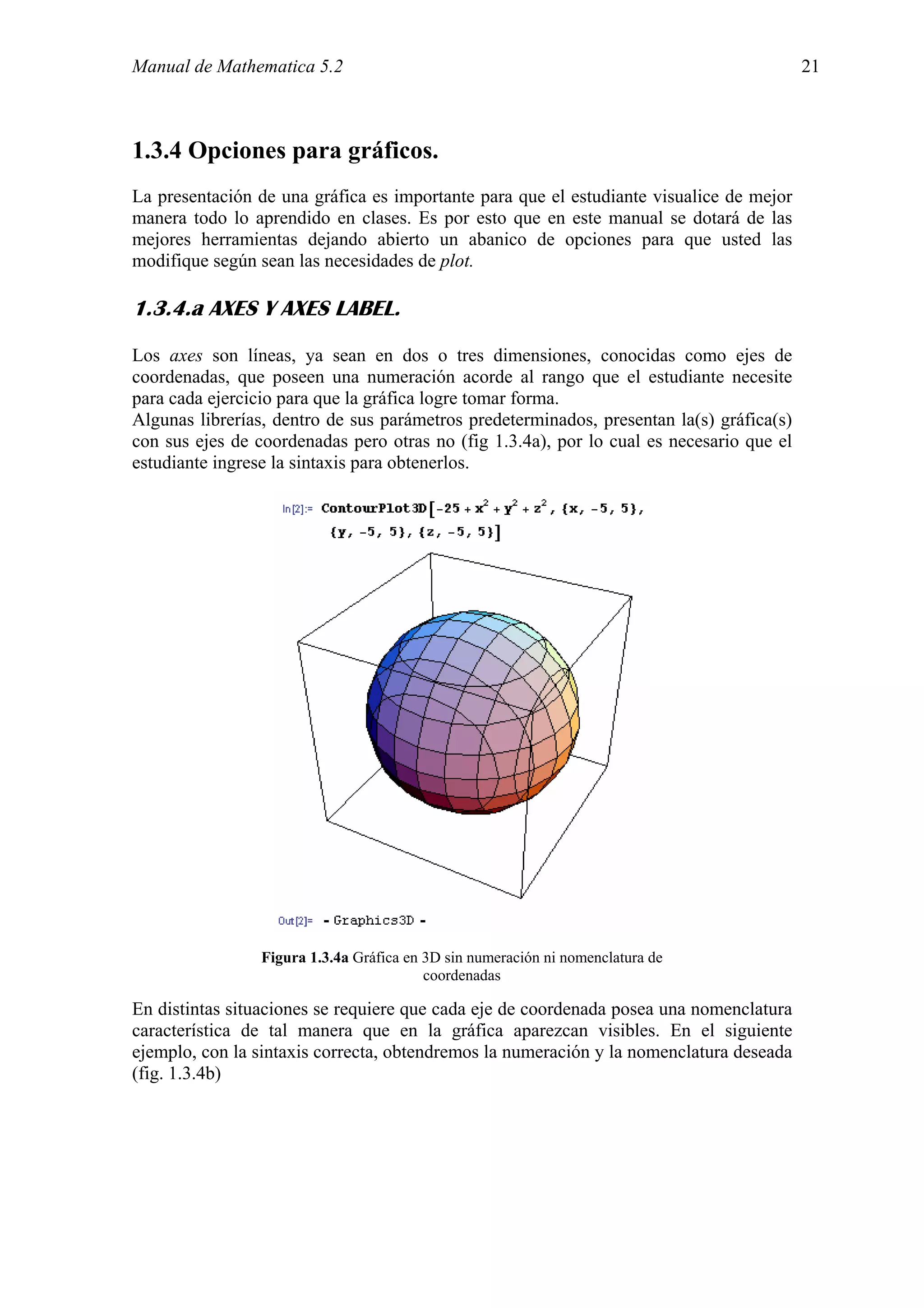 Manual de Mathematica 5.2                                                                 21



1.3.4 Opciones para gráficos.
La presentación de una gráfica es importante para que el estudiante visualice de mejor
manera todo lo aprendido en clases. Es por esto que en este manual se dotará de las
mejores herramientas dejando abierto un abanico de opciones para que usted las
modifique según sean las necesidades de plot.

1.3.4.a AXES Y AXES LABEL.
Los axes son líneas, ya sean en dos o tres dimensiones, conocidas como ejes de
coordenadas, que poseen una numeración acorde al rango que el estudiante necesite
para cada ejercicio para que la gráfica logre tomar forma.
Algunas librerías, dentro de sus parámetros predeterminados, presentan la(s) gráfica(s)
con sus ejes de coordenadas pero otras no (fig 1.3.4a), por lo cual es necesario que el
estudiante ingrese la sintaxis para obtenerlos.




                 Figura 1.3.4a Gráfica en 3D sin numeración ni nomenclatura de
                                          coordenadas

En distintas situaciones se requiere que cada eje de coordenada posea una nomenclatura
característica de tal manera que en la gráfica aparezcan visibles. En el siguiente
ejemplo, con la sintaxis correcta, obtendremos la numeración y la nomenclatura deseada
(fig. 1.3.4b)
 