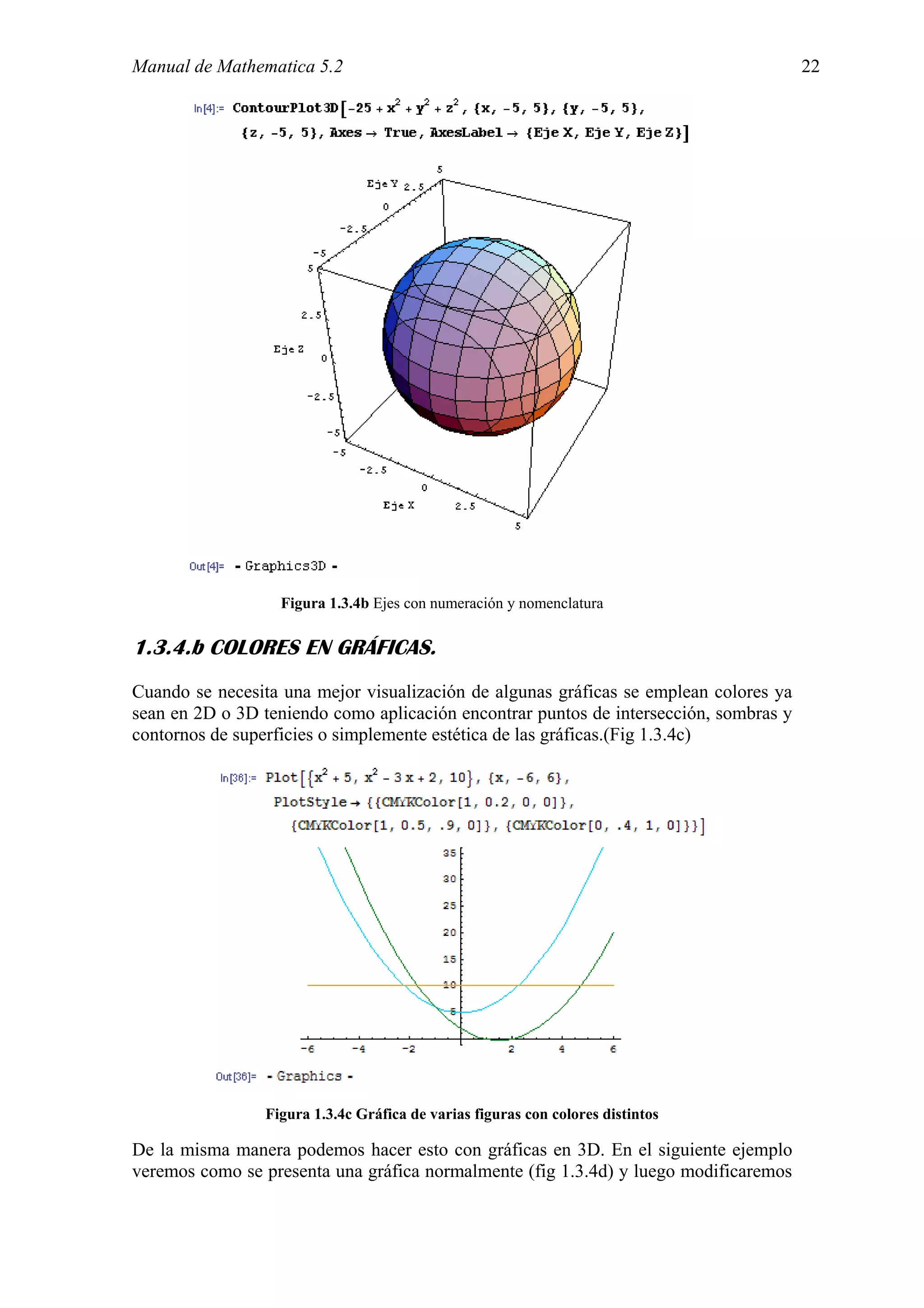 Manual de Mathematica 5.2                                                              22




                  Figura 1.3.4b Ejes con numeración y nomenclatura

1.3.4.b COLORES EN GRÁFICAS.
Cuando se necesita una mejor visualización de algunas gráficas se emplean colores ya
sean en 2D o 3D teniendo como aplicación encontrar puntos de intersección, sombras y
contornos de superficies o simplemente estética de las gráficas.(Fig 1.3.4c)




                Figura 1.3.4c Gráfica de varias figuras con colores distintos

De la misma manera podemos hacer esto con gráficas en 3D. En el siguiente ejemplo
veremos como se presenta una gráfica normalmente (fig 1.3.4d) y luego modificaremos
 