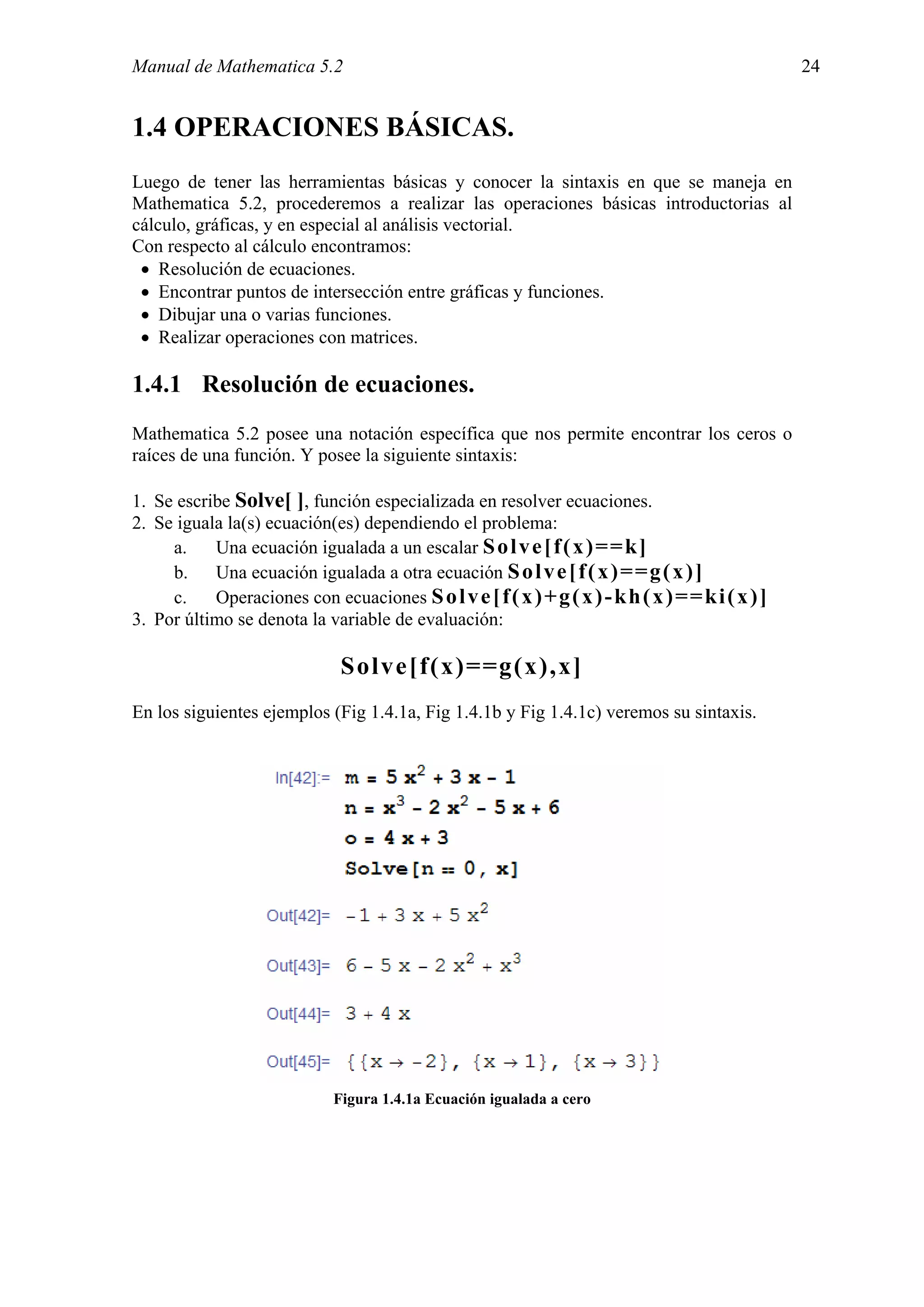 Manual de Mathematica 5.2                                                                         24


1.4 OPERACIONES BÁSICAS.
Luego de tener las herramientas básicas y conocer la sintaxis en que se maneja en
Mathematica 5.2, procederemos a realizar las operaciones básicas introductorias al
cálculo, gráficas, y en especial al análisis vectorial.
Con respecto al cálculo encontramos:
 • Resolución de ecuaciones.
 • Encontrar puntos de intersección entre gráficas y funciones.
 • Dibujar una o varias funciones.
 • Realizar operaciones con matrices.

1.4.1 Resolución de ecuaciones.
Mathematica 5.2 posee una notación específica que nos permite encontrar los ceros o
raíces de una función. Y posee la siguiente sintaxis:

1. Se escribe Solve[ ], función especializada en resolver ecuaciones.
2. Se iguala la(s) ecuación(es) dependiendo el problema:
     a.    Una ecuación igualada a un escalar S o l v e [ f ( x ) = = k ]
     b. Una ecuación igualada a otra ecuación S o l v e [ f ( x ) = = g ( x ) ]
     c.    Operaciones con ecuaciones S o l v e [ f ( x ) + g ( x ) - k h ( x ) = = k i ( x ) ]
3. Por último se denota la variable de evaluación:

                               Solve[f(x)==g(x),x]
En los siguientes ejemplos (Fig 1.4.1a, Fig 1.4.1b y Fig 1.4.1c) veremos su sintaxis.




                              Figura 1.4.1a Ecuación igualada a cero
 