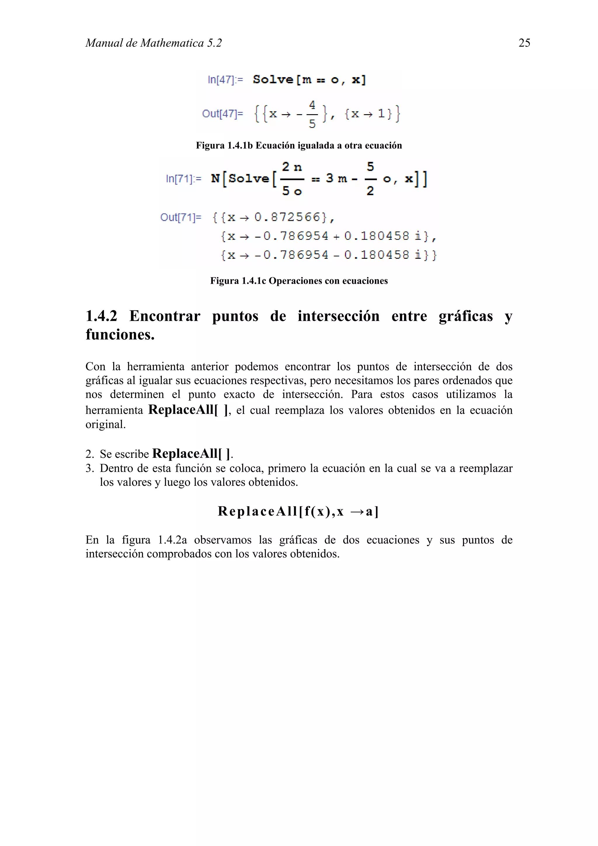 Manual de Mathematica 5.2                                                                  25




                      Figura 1.4.1b Ecuación igualada a otra ecuación




                         Figura 1.4.1c Operaciones con ecuaciones


1.4.2 Encontrar puntos de intersección entre gráficas y
funciones.
Con la herramienta anterior podemos encontrar los puntos de intersección de dos
gráficas al igualar sus ecuaciones respectivas, pero necesitamos los pares ordenados que
nos determinen el punto exacto de intersección. Para estos casos utilizamos la
herramienta ReplaceAll[ ], el cual reemplaza los valores obtenidos en la ecuación
original.

2. Se escribe ReplaceAll[ ].
3. Dentro de esta función se coloca, primero la ecuación en la cual se va a reemplazar
   los valores y luego los valores obtenidos.

                           ReplaceAll[f(x),x →a]
En la figura 1.4.2a observamos las gráficas de dos ecuaciones y sus puntos de
intersección comprobados con los valores obtenidos.
 