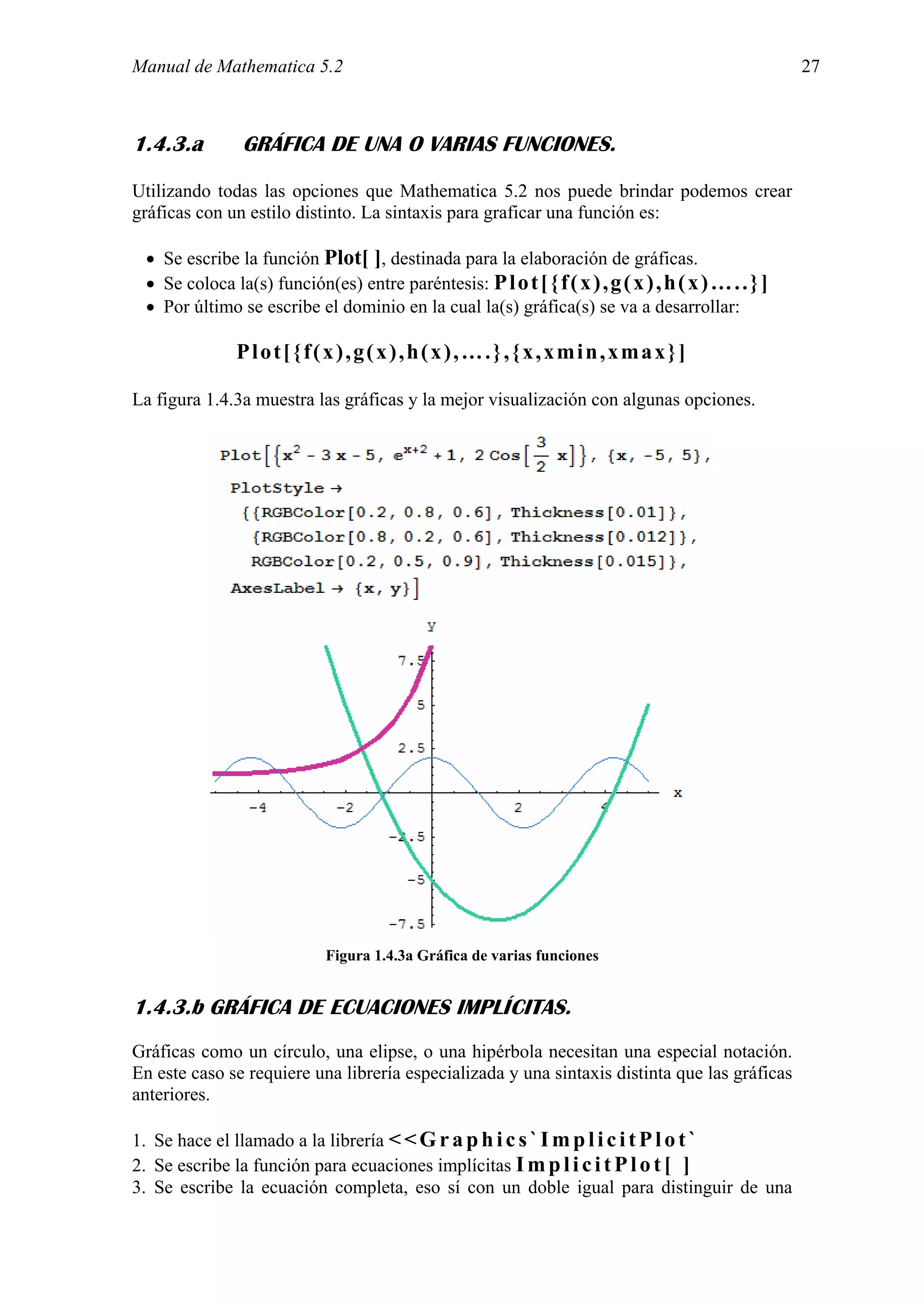 Manual de Mathematica 5.2                                                                            27



1.4.3.a        GRÁFICA DE UNA O VARIAS FUNCIONES.
Utilizando todas las opciones que Mathematica 5.2 nos puede brindar podemos crear
gráficas con un estilo distinto. La sintaxis para graficar una función es:

 • Se escribe la función Plot[ ], destinada para la elaboración de gráficas.
 • Se coloca la(s) función(es) entre paréntesis: P l o t [ { f ( x ) , g ( x ) , h ( x ) … . . } ]
 • Por último se escribe el dominio en la cual la(s) gráfica(s) se va a desarrollar:

               Plot[{f(x),g(x),h(x),….},{x,xmin,xmax}]

La figura 1.4.3a muestra las gráficas y la mejor visualización con algunas opciones.




                             Figura 1.4.3a Gráfica de varias funciones


1.4.3.b GRÁFICA DE ECUACIONES IMPLÍCITAS.
Gráficas como un círculo, una elipse, o una hipérbola necesitan una especial notación.
En este caso se requiere una librería especializada y una sintaxis distinta que las gráficas
anteriores.

1. Se hace el llamado a la librería < < G r a p h i c s ` I m p l i c i t P l o t `
2. Se escribe la función para ecuaciones implícitas I m p l i c i t P l o t [ ]
3. Se escribe la ecuación completa, eso sí con un doble igual para distinguir de una
 